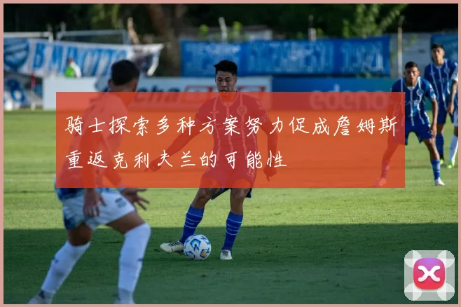 骑士探索多种方案努力促成詹姆斯重返克利夫兰的可能性