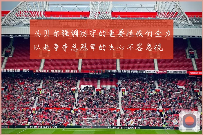 戈贝尔强调防守的重要性我们全力以赴争夺总冠军的决心不容忽视