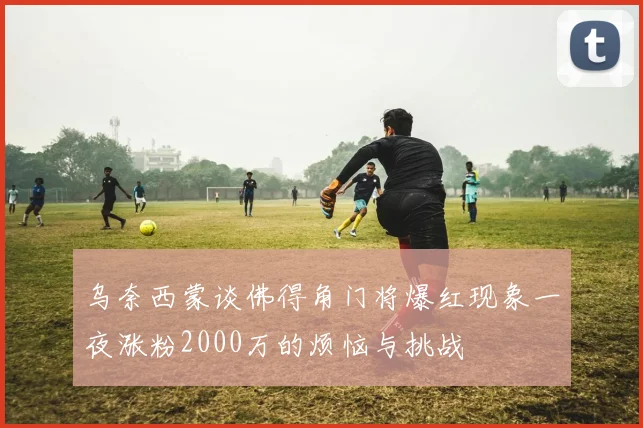 乌奈西蒙谈佛得角门将爆红现象一夜涨粉2000万的烦恼与挑战