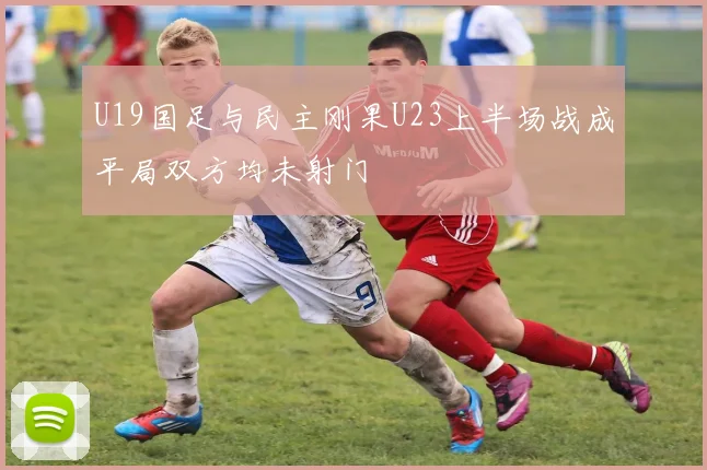 U19国足与民主刚果U23上半场战成平局双方均未射门