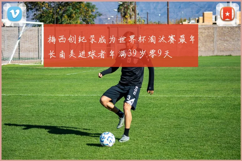 梅西创纪录成为世界杯淘汰赛最年长南美进球者年满39岁零9天