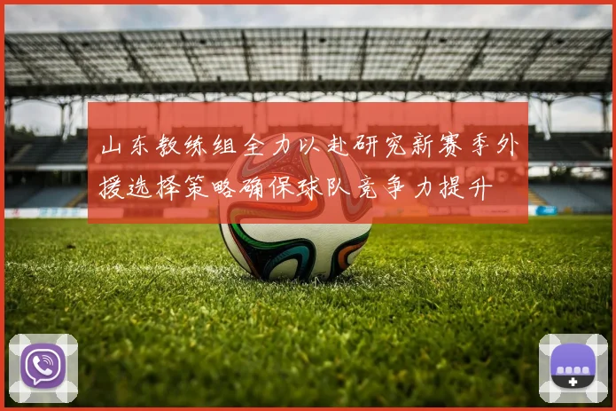 山东教练组全力以赴研究新赛季外援选择策略确保球队竞争力提升
