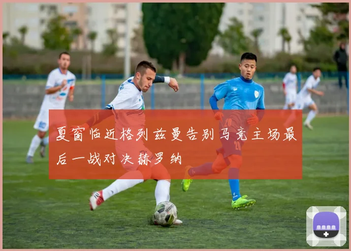 夏窗临近格列兹曼告别马竞主场最后一战对决赫罗纳