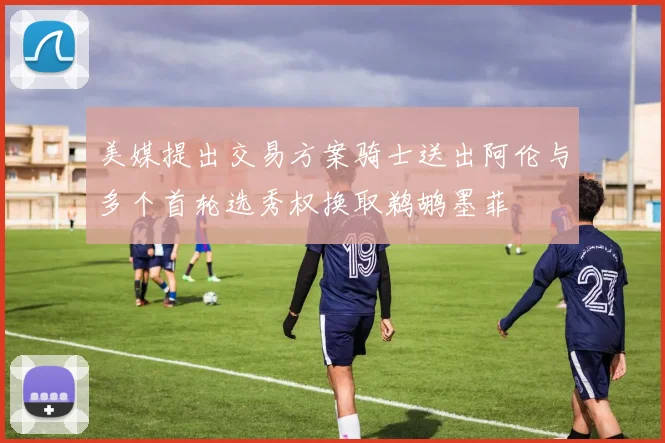美媒提出交易方案骑士送出阿伦与多个首轮选秀权换取鹈鹕墨菲