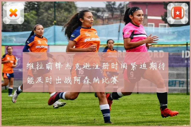 维拉前锋杰克逊注册时间紧迫期待能及时出战阿森纳比赛