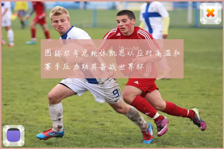图赫尔考虑轮休凯恩以应对高温和赛季压力助其备战世界杯