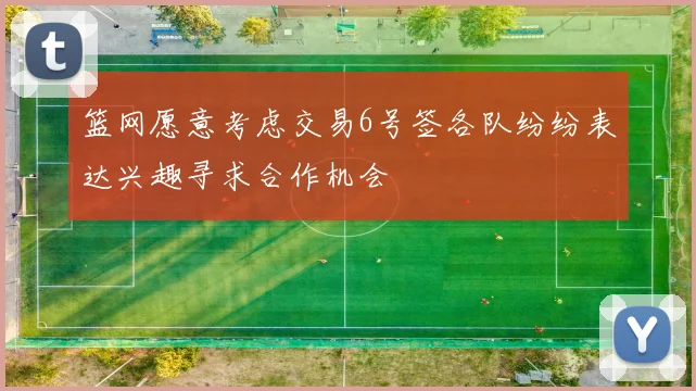 篮网愿意考虑交易6号签各队纷纷表达兴趣寻求合作机会