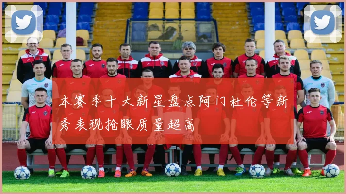 本赛季十大新星盘点阿门杜伦等新秀表现抢眼质量超高