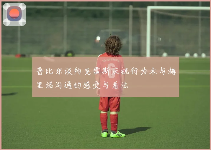 普比尔谈约克雷斯庆祝行为未与梅里诺沟通的感受与看法