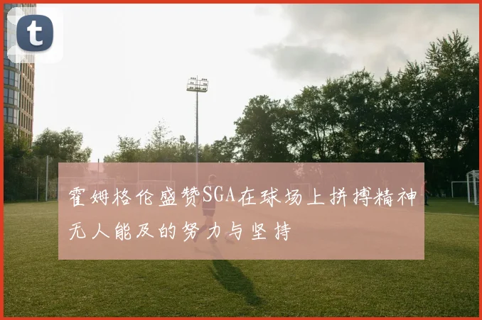 霍姆格伦盛赞SGA在球场上拼搏精神无人能及的努力与坚持