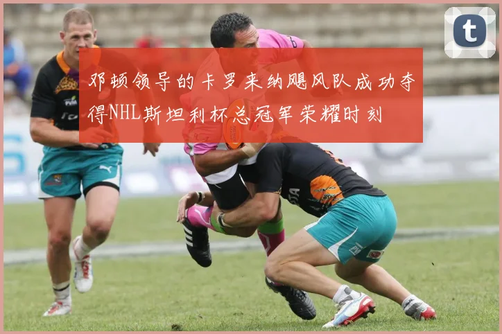 邓顿领导的卡罗来纳飓风队成功夺得NHL斯坦利杯总冠军荣耀时刻