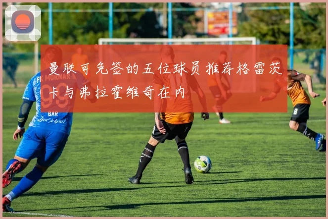 曼联可免签的五位球员推荐格雷茨卡与弗拉霍维奇在内