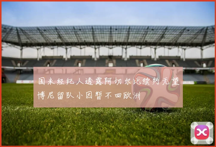 国米经纪人透露阿切尔比续约无望博尼留队小因暂不回欧洲