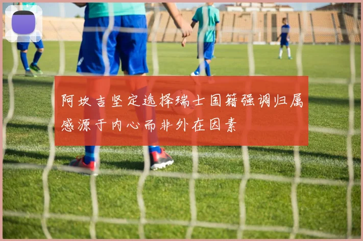 阿坎吉坚定选择瑞士国籍强调归属感源于内心而非外在因素